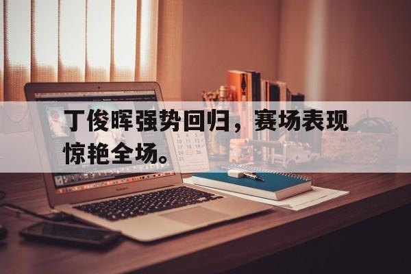 半岛全站APP-丁俊晖强势回归，赛场表现惊艳全场。