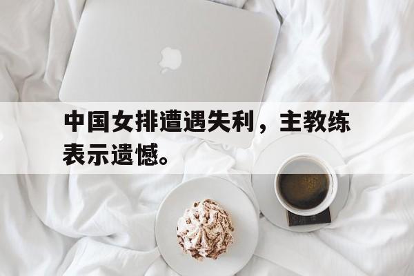 半岛app下载地址-中国女排遭遇失利，主教练表示遗憾。