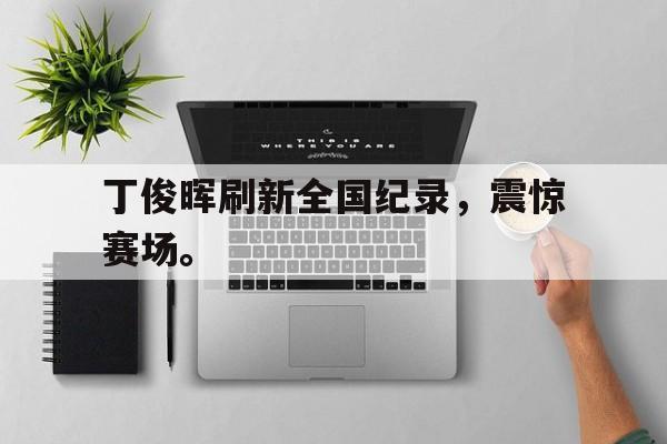 半岛全站下载-丁俊晖刷新全国纪录，震惊赛场。