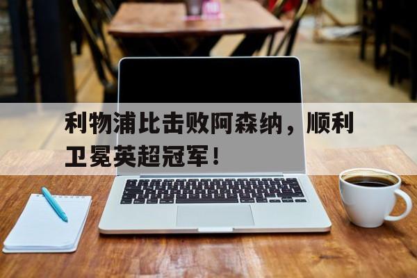 半岛app下载地址-利物浦比击败阿森纳，顺利卫冕英超冠军！