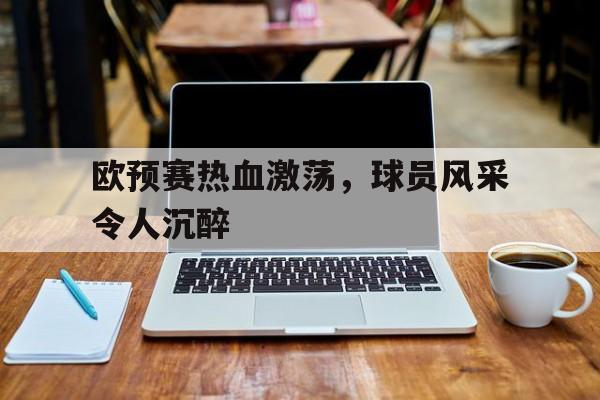 半岛app下载地址-欧预赛热血激荡，球员风采令人沉醉