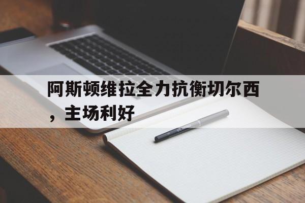 半岛全站APP-阿斯顿维拉全力抗衡切尔西，主场利好