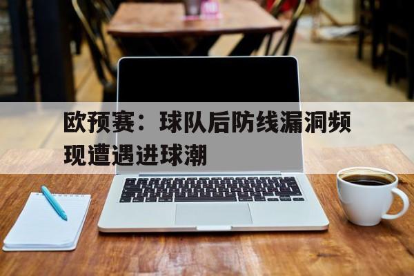 半岛app下载页-欧预赛：球队后防线漏洞频现遭遇进球潮