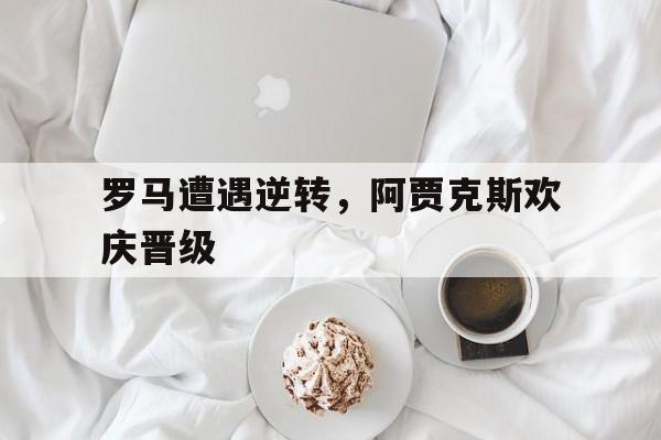 半岛app下载地址-罗马遭遇逆转，阿贾克斯欢庆晋级