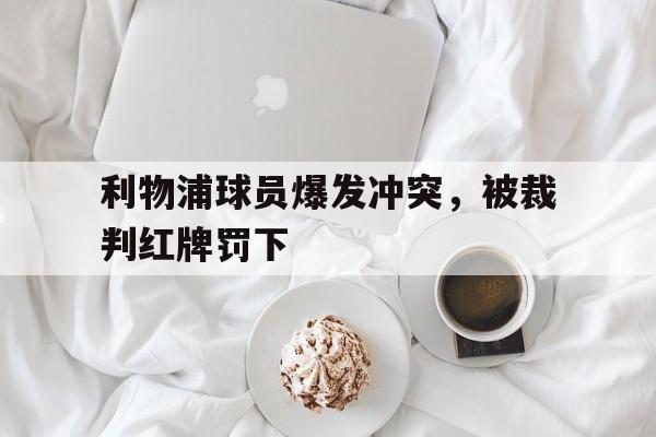 半岛全站下载-利物浦球员爆发冲突，被裁判红牌罚下