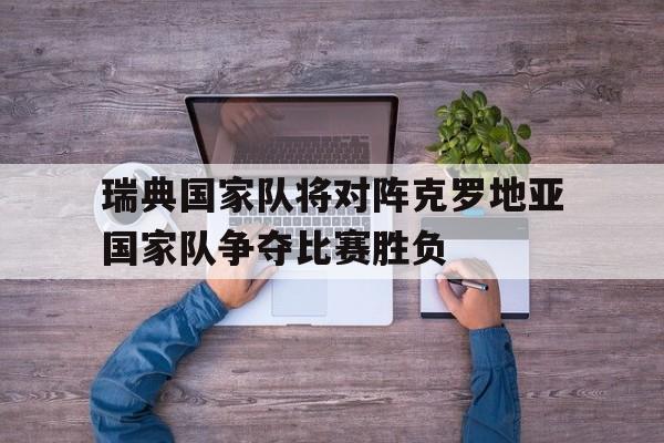 半岛app下载地址-瑞典国家队将对阵克罗地亚国家队争夺比赛胜负