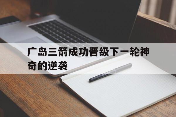 半岛app下载页-广岛三箭成功晋级下一轮神奇的逆袭
