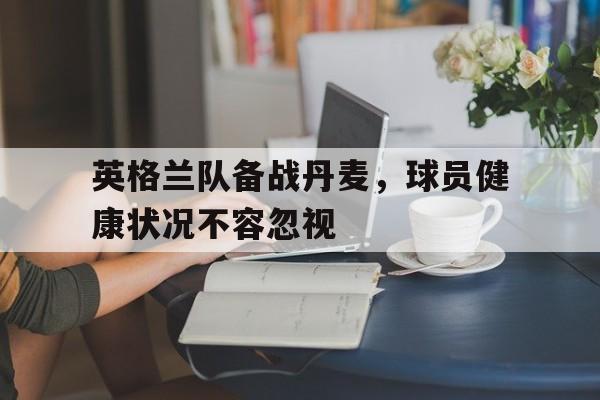 半岛全站下载-英格兰队备战丹麦，球员健康状况不容忽视