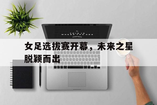 半岛全站APP-女足选拔赛开幕，未来之星脱颖而出